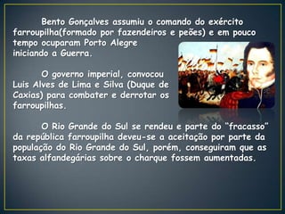 Bento Gonçalves assumiu o comando do exército
farroupilha(formado por fazendeiros e peões) e em pouco
tempo ocuparam Porto Alegre
iniciando a Guerra.

       O governo imperial, convocou
Luis Alves de Lima e Silva (Duque de
Caxias) para combater e derrotar os
farroupilhas.

       O Rio Grande do Sul se rendeu e parte do “fracasso”
da república farroupilha deveu-se a aceitação por parte da
população do Rio Grande do Sul, porém, conseguiram que as
taxas alfandegárias sobre o charque fossem aumentadas.
 