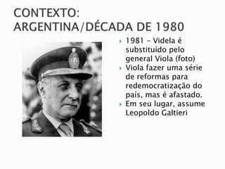    1981 – Videla é
    substituído pelo
    general Viola (foto)
   Viola fazer uma série
    de reformas para
    redemocratização do
    país, mas é afastado.
   Em seu lugar, assume
    Leopoldo Galtieri
 