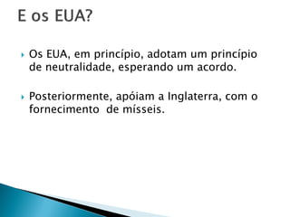    Os EUA, em princípio, adotam um princípio
    de neutralidade, esperando um acordo.

   Posteriormente, apóiam a Inglaterra, com o
    fornecimento de mísseis.
 
