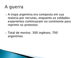    A tropa argentina era composta em sua
    maioria por recrutas, enquanto os soldados
    experientes continuaram no continente para
    reprimir os protestos

   Total de mortos: 300 ingleses; 700
    argentinos
 