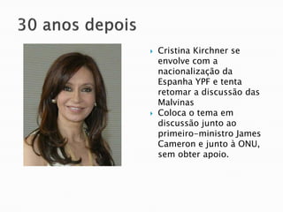    Cristina Kirchner se
    envolve com a
    nacionalização da
    Espanha YPF e tenta
    retomar a discussão das
    Malvinas
   Coloca o tema em
    discussão junto ao
    primeiro-ministro James
    Cameron e junto à ONU,
    sem obter apoio.
 