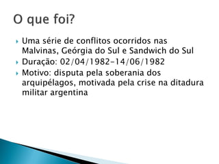   Uma série de conflitos ocorridos nas
    Malvinas, Geórgia do Sul e Sandwich do Sul
   Duração: 02/04/1982-14/06/1982
   Motivo: disputa pela soberania dos
    arquipélagos, motivada pela crise na ditadura
    militar argentina
 