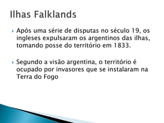    Após uma série de disputas no século 19, os
    ingleses expulsaram os argentinos das ilhas,
    tomando posse do território em 1833.

   Segundo a visão argentina, o território é
    ocupado por invasores que se instalaram na
    Terra do Fogo
 