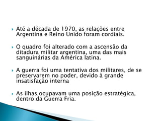    Até a década de 1970, as relações entre
    Argentina e Reino Unido foram cordiais.

   O quadro foi alterado com a ascensão da
    ditadura militar argentina, uma das mais
    sanguinárias da América latina.

   A guerra foi uma tentativa dos militares, de se
    preservarem no poder, devido à grande
    insatisfação interna

   As ilhas ocupavam uma posição estratégica,
    dentro da Guerra Fria.
 