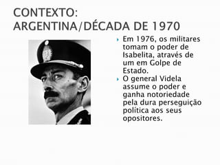    Em 1976, os militares
    tomam o poder de
    Isabelita, através de
    um em Golpe de
    Estado.
   O general Videla
    assume o poder e
    ganha notoriedade
    pela dura perseguição
    política aos seus
    opositores.
 