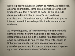 •
    Não era possível aguentar. Vieram os motins. As deserções.
    As canções proibidas, como essa enigmática "canção de
    Craonne", que tem a música da noite, do silêncio e da
    chuva para dar o timbre às emoções de soldados
    exaustos, sem réstia de esperança no fim de uma guerra
    infame, numa dolorosa despedida à vida, ao amor e às
    mulheres.

    Ao longo da guerra, caíram em combate dez milhões de
    homens. Muitos ficaram mutilados e doentes. Outros
    desapareceram no meio de lamaçais. "Era terrivelmente
    óbvio que dezenas de homens com ferimentos sérios se
    tinham arrastado até outros buracos provocados por
    granadas, para conseguirem alguma segurança, e agora a
    água que caía em volta deles, imóveis, estava
 
