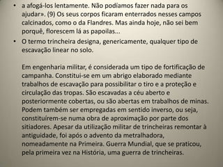 • a afogá-los lentamente. Não podíamos fazer nada para os
  ajudar». (9) Os seus corpos ficaram enterrados nesses campos
  calcinados, como o da Flandres. Mas ainda hoje, não sei bem
  porquê, florescem lá as papoilas...
• O termo trincheira designa, genericamente, qualquer tipo de
  escavação linear no solo.

  Em engenharia militar, é considerada um tipo de fortificação de
  campanha. Constitui-se em um abrigo elaborado mediante
  trabalhos de escavação para possibilitar o tiro e a proteção e
  circulação das tropas. São escavadas a céu aberto e
  posteriormente cobertas, ou são abertas em trabalhos de minas.
  Podem também ser empregadas em sentido inverso, ou seja,
  constituírem-se numa obra de aproximação por parte dos
  sitiadores. Apesar da utilização militar de trincheiras remontar à
  antiguidade, foi após o advento da metralhadora,
  nomeadamente na Primeira. Guerra Mundial, que se praticou,
  pela primeira vez na História, uma guerra de trincheiras.
 