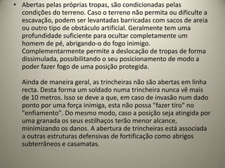 • Abertas pelas próprias tropas, são condicionadas pelas
  condições do terreno. Caso o terreno não permita ou dificulte a
  escavação, podem ser levantadas barricadas com sacos de areia
  ou outro tipo de obstáculo artificial. Geralmente tem uma
  profundidade suficiente para ocultar completamente um
  homem de pé, abrigando-o do fogo inimigo.
  Complementarmente permite a deslocação de tropas de forma
  dissimulada, possibilitando o seu posicionamento de modo a
  poder fazer fogo de uma posição protegida.

  Ainda de maneira geral, as trincheiras não são abertas em linha
  recta. Desta forma um soldado numa trincheira nunca vê mais
  de 10 metros. Isso se deve a que, em caso de invasão num dado
  ponto por uma força inimiga, esta não possa "fazer tiro" no
  "enfiamento". Do mesmo modo, caso a posição seja atingida por
  uma granada os seus estilhaços terão menor alcance,
  minimizando os danos. A abertura de trincheiras está associada
  a outras estruturas defensivas de fortificação como abrigos
  subterrâneos e casamatas.
 
