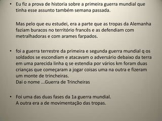 • Eu fiz a prova de historia sobre a primeira guerra mundial que
  tinha esse assunto também semana passada.

  Mas pelo que eu estudei, era a parte que as tropas da Alemanha
  faziam buracos no território francês e as defendiam com
  metralhadoras e com arames farpados.

• foi a guerra terrestre da primeira e segunda guerra mundial q os
  soldados se escondiam e atacavam o adversário debaixo da terra
  em uma parecida linha q se estendia por vários km foram duas
  crianças que começaram a jogar coisas uma na outra e fizeram
  um monte de trincheiras.
  Dai o nome ...Guerra de Trincheiras

• Foi uma das duas fases da 1a guerra mundial.
  A outra era a de movimentação das tropas.
 