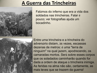 A Guerra das Trincheiras
      Falámos do inferno que era a vida dos
      soldados nas trincheiras. Falar é
      pouco; ver fotografias ajuda um
      bocadinho.




     Entre uma trincheira e a trincheira do
     adversário distam, às vezes, escassas
     dezenas de metros: é uma "terra de
     ninguém" na qual jazem, apodrecendo, os
     camaradas mortos. Será sobre esses corpos
     que os soladados caminharão quando for
     dada a ordem de ataque à trincheira inimiga.
     As feridas na alma não são, certamente, as
     mais leves que se trazem da guerra!
 