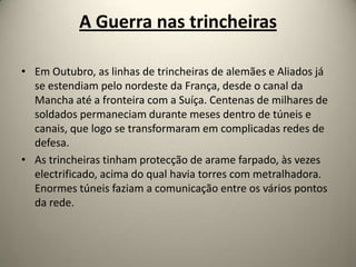 A Guerra nas trincheiras

• Em Outubro, as linhas de trincheiras de alemães e Aliados já
  se estendiam pelo nordeste da França, desde o canal da
  Mancha até a fronteira com a Suíça. Centenas de milhares de
  soldados permaneciam durante meses dentro de túneis e
  canais, que logo se transformaram em complicadas redes de
  defesa.
• As trincheiras tinham protecção de arame farpado, às vezes
  electrificado, acima do qual havia torres com metralhadora.
  Enormes túneis faziam a comunicação entre os vários pontos
  da rede.
 