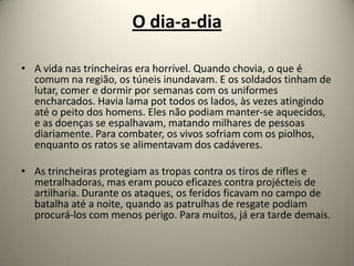 O dia-a-dia

• A vida nas trincheiras era horrível. Quando chovia, o que é
  comum na região, os túneis inundavam. E os soldados tinham de
  lutar, comer e dormir por semanas com os uniformes
  encharcados. Havia lama pot todos os lados, às vezes atingindo
  até o peito dos homens. Eles não podiam manter-se aquecidos,
  e as doenças se espalhavam, matando milhares de pessoas
  diariamente. Para combater, os vivos sofriam com os piolhos,
  enquanto os ratos se alimentavam dos cadáveres.

• As trincheiras protegiam as tropas contra os tiros de rifles e
  metralhadoras, mas eram pouco eficazes contra projécteis de
  artilharia. Durante os ataques, os feridos ficavam no campo de
  batalha até a noite, quando as patrulhas de resgate podiam
  procurá-los com menos perigo. Para muitos, já era tarde demais.
 