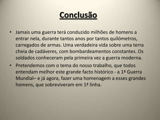 Conclusão
• Jamais uma guerra terá conduzido milhões de homens a
  entrar nela, durante tantos anos por tantos quilómetros,
  carregados de armas. Uma verdadeira vida sobre uma terra
  cheia de cadáveres, com bombardeamentos constantes. Os
  soldados conheceram pela primeira vez a guerra moderna.
• Pretendemos com o tema do nosso trabalho, que todos
  entendam melhor este grande facto histórico - a 1ª Guerra
  Mundial– e já agora, fazer uma homenagem a esses grandes
  homens, que sobreviveram em 1ª linha.
 