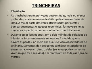 TRINCHEIRAS
• Introdução
• As trincheiras eram, por vezes descontínuas, mais ou menos
  profundas, mais ou menos desfeitas pela chuva e cheias de
  lama. A maior parte das vezes atravessadas por alertas,
  bombardeamentos e ataques repentinos, formava-se nelas
  uma nova espécie de homens: o homem das trincheiras.
• Durante esses longos anos, um a dois milhões de soldados de
  infantaria, incessantemente renovados à medida que se
  davam as perdas, no meio das quais se viam observadores de
  artilharia, serventes de «pequenos canhões» e sapadores de
  engenharia, viveram dentro delas (se acaso pode chamar-se
  viver ao que foi a sua vida) e aí morreram de todas as tipos de
  mortes.
 