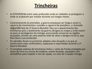 Trincheiras
• As trincheiras eram valas profundas onde os soldados se protegiam e
  onde se acabaram por instalar durante uns longos meses.

• Contrariamente às previsões, a guerra ameaçava ser longa e assim à
  «guerra de movimentos» sucedeu a «guerra de posições», a chamada
  segunda fase da 1ª Guerra Mundial. Deu-se o aparecimento das
  trincheiras pois o atolamento da guerra obrigava as tropas a enterrarem-
  se para se protegerem do inimigo, procurando conservar as regiões
  ocupadas, através de uma extensa rede de valas e abrigos na terra, que
  lhes dava a sua protecção.
• Os alemães foram os primeiros adaptar esta situação e os que as
  construíram mais confortáveis, espaçosas e requintadas durante a 1ª
  Guerra Mundial.
• O complexo sistema de trincheiras tinha a Linha da Frente protegida por
  sacos de terra ou muros de madeira, arame farpado, equipado com
  armadilhas para impedir o tiro de rajada, no caso de irrupção inimiga.
 