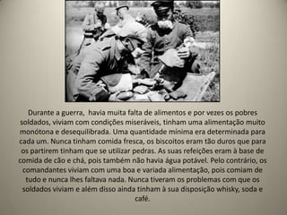 Durante a guerra, havia muita falta de alimentos e por vezes os pobres
 soldados, viviam com condições miseráveis, tinham uma alimentação muito
monótona e desequilibrada. Uma quantidade mínima era determinada para
cada um. Nunca tinham comida fresca, os biscoitos eram tão duros que para
 os partirem tinham que se utilizar pedras. As suas refeições eram à base de
comida de cão e chá, pois também não havia água potável. Pelo contrário, os
  comandantes viviam com uma boa e variada alimentação, pois comiam de
   tudo e nunca lhes faltava nada. Nunca tiveram os problemas com que os
  soldados viviam e além disso ainda tinham à sua disposição whisky, soda e
                                     café.
 