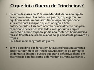 O que foi a Guerra de Trincheiras?
• Foi uma das fases da 1° Guerra Mundial, depois do rapido
  avanço alemão o EUA entrou na guerra, o que gerou um
  equilíbrio, nenhum dos lados tinha força ou capacidade
  suficiente para avançar o que os obrigou a ficar
  entrincheirados. Esse fato ocorreu principalmente não pela
  capacidade bélica dos dois lados, mas por uma simples
  invenção o arame farpado, podia não conter os bombardeios,
  mas as florestas de arame aliadas ao gás mostarda paravam as
  tropas.
  Foi a fase mais sangrenta da guerra.

• com o equilíbrio das forças em luta,os exércitos passavam a
  guerrrear por meio de trincheiras.Nas frentes de combates
  ocidentais,a Entende buscou quebrar a defensiva alemã em
  gigantescas batalhas como a de Verdun e Smme,Na frança .
 