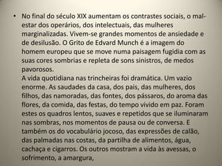 • No final do século XIX aumentam os contrastes sociais, o mal-
  estar dos operários, dos intelectuais, das mulheres
  marginalizadas. Vivem-se grandes momentos de ansiedade e
  de desilusão. O Grito de Edvard Munch é a imagem do
  homem europeu que se move numa paisagem fugidia com as
  suas cores sombrias e repleta de sons sinistros, de medos
  pavorosos.
  A vida quotidiana nas trincheiras foi dramática. Um vazio
  enorme. As saudades da casa, dos pais, das mulheres, dos
  filhos, das namoradas, das fontes, dos pássaros, do aroma das
  flores, da comida, das festas, do tempo vivido em paz. Foram
  estes os quadros lentos, suaves e repetidos que se iluminaram
  nas sombras, nos momentos de pausa ou de conversa. E
  também os do vocabulário jocoso, das expressões de calão,
  das palmadas nas costas, da partilha de alimentos, água,
  cachaça e cigarros. Os outros mostram a vida às avessas, o
  sofrimento, a amargura,
 