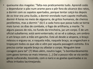 • queixume dos magalas: "falta-nos praticamente tudo. Aprendi cedo
  a dependurar o pão num arame para o pôr fora do alcance dos ratos,
  a dormir com os sapatos apertados, porque tentar calçá-los depois
  de os tirar era uma ilusão, a dormir enrolado num capote molhado,
  dormir 4 horas no meio de algazarra, de gritos humanos, de cheiros
  pestilentos, mas a dormir." (6) E a cada hora que passa tudo se torna
  mais turvo: os dias de combate, o fogo de artilharia, a morte. "A
  alguns passos de nós, no fundo da trincheira, jaz um corpo. É de um
  oficial subalterno; está semi-enterrado; só se vê a cabeça, um ombro
  e um braço com a mão em gancho. Está ali desde a véspera, o braço
  retesou e ergueu-se, e naquela mão, naquele braço, se engancham e
  tropeçam todos os que vão e vêm por aquela passagem estreita. Era
  preciso cortar aquele braço ou afastar o corpo. Ninguém teve
  coragem para tal" (7) Mais além, noutro lugar, "o bombardeamento
  com gases tornou-se mais intenso. (...) Daí a pouco não se via senão
  gente sufocando, tossindo, com o nariz e as goelas queimadas e os
  olhos irritados lacrimejando.
 
