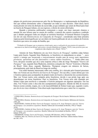 2
adeptos do positivismo pressionavam pelo fim da Monarquia e a implementação da República,
fato que refletia diretamente sobre o Imperador em todas as suas decisões. Além disso, havia
muita pressão em torno da abolição da escravidão, já que soldados que saíam do Brasil para lutar
na Guerra do Paraguai tinham, em seu regresso, o direito de serem alforriados.
Quando a primeiras publicações começaram a surgir, um traço marcante chamou a
atenção de seus leitores para as causas do conflito: a maioria dos autores ressaltava a ambição
que o ditador paraguaio tinha em relação ao território brasileiro. O General Dionísio Cerqueira
nos diz em suas Reminiscências da Campanha do Paraguai1
, considerada uma fonte primária
impressa pela historiografia por ser um diário de Guerra publicado de um ex-soldado do Exército
brasileiro que esteve no campo de batalha, que
“O ditador do Paraguai, que se preparava, desde muito, para a realização de seus projetos de expansão e
supremacia na América meridional, aproveitou a invasão (brasileira no Uruguai. T.R.S.) como pretextos para um
rompimento (das relações com o Brasil. T.R.S.)”2
.
Antonio de Sena Madureira em seu livro Guerra do Paraguai3
, também culpa Solano
Lopes pela Guerra. Segundo Sena Madureira, os brasileiros só empunharam as armas “... para
repelir o inimigo que inesperada e traiçoeiramente invadiu uma de nossas mais importantes
províncias, aprisionou um alto funcionário e outros súditos brasileiros...”4
. Ainda sobre esse
livro, devemos ressaltar que ela é uma resposta crítica à obra de Jorge Thompson “Guerra del
Paraguay5
” que, segundo Sena Madureira, minimiza a atuação dos “bravos” Exércitos e Marinha
do Brasil. Além disso, segundo Madureira, Thompson exagera em números de baixas,
principalmente, pelo lado do Brasil ao longo do conflito.
Um relato bastante interessante sobre este conflito, foi o deixado pelo General prussiano
Max von Versen em sua História da Guerra do Paraguai6
. Em sua obra, o autor afirma que veio
à América apenas para acompanhar do próprio teatro de Guerra o desenrolar dos acontecimentos.
Max von Versen nutria certa antipatia pelos brasileiros, devido à sua prisão logo após seu
desembarque em terras brasileiras. Para os brasileiros, Von Versen teria sido chamado por
Solano Lopes para auxilia-lo e comandar o Exército paraguaio em algumas operações. Em sua
obra, Von Versen conta o dia-a-dia dos acampamentos paraguaios, falando da falta de recursos
básicos (como comida, roupas, etc.) e da inacessibilidade de Solano Lopes que, segundo o autor,
por ele só era visto à distância. Uma observação importantíssima que o autor faz é a seguinte:
1
CERQUEIRA, Dionísio. Reminiscências da Campanha do Paraguai. Rio de Janeiro: Biblioteca do Exército,
1980.
2
CERQUEIRA, Dionísio. Reminiscências da Campanha do Paraguai. Rio de Janeiro: Biblioteca do Exército,
1980, p46.
3
MADUREIRA, Antônio de Sena. Guerra do Paraguai: resposta ao Sr. Jorge Thompson, autor da “Guerra
del Paraguay e aos anotadores argentinos. Brasília: Editora da Universidade de Brasília, 1982 [1ª Edição
1870].
4
MADUREIRA, Antônio de Sena. Guerra do Paraguai: resposta ao Sr. Jorge Thompson, autor da “Guerra
del Paraguay e aos anotadores argentinos. Brasília: Editora da Universidade de Brasília, 1982 (1ª
Edição:1870), p10.
5
THOMPSON, George. Guerra del Paraguay. Assunção: RP Ediciones, 1992 [1ª Edição 1869].
6
VERSEN, Max von. História da Guerra do Paraguai. Belo Horizonte/ São Paulo: Editora Itatiaia/ Editora
da USP, 1976.
 