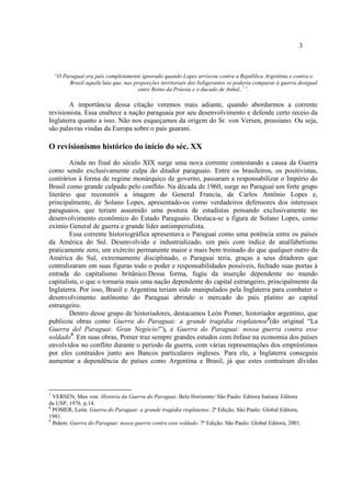 3
“O Paraguai era país completamente ignorado quando Lopes arriscou contra a República Argentina e contra o
Brasil aquela luta que, nas proporções territoriais dos beligerantes se poderia comparar à guerra desigual
entre Reino da Prússia e o ducado de Anhal..7
”.
A importância dessa citação veremos mais adiante, quando abordarmos a corrente
revisionista. Essa enaltece a nação paraguaia por seu desenvolvimento e defende certo receio da
Inglaterra quanto a isso. Não nos esqueçamos da origem do Sr. von Versen, prussiano. Ou seja,
são palavras vindas da Europa sobre o país guarani.
O revisionismo histórico do início do séc. XX
Ainda no final do século XIX surge uma nova corrente contestando a causa da Guerra
como sendo exclusivamente culpa do ditador paraguaio. Entre os brasileiros, os positivistas,
contrários à forma de regime monárquico de governo, passaram a responsabilizar o Império do
Brasil como grande culpado pelo conflito. Na década de 1960, surge no Paraguai um forte grupo
literário que reconstrói a imagem do General Francia, de Carlos Antônio Lopes e,
principalmente, de Solano Lopes, apresentado-os como verdadeiros defensores dos interesses
paraguaios, que teriam assumido uma postura de estadistas pensando exclusivamente no
desenvolvimento econômico do Estado Paraguaio. Destaca-se a figura de Solano Lopes, como
exímio General de guerra e grande líder antiimperialista.
Essa corrente historiográfica apresentava o Paraguai como uma potência entre os países
da América do Sul. Desenvolvido e industrializado, um país com índice de analfabetismo
praticamente zero, um exército permanente maior e mais bem treinado do que qualquer outro da
América do Sul, extremamente disciplinado, o Paraguai teria, graças a seus ditadores que
centralizaram em suas figuras todo o poder e responsabilidades possíveis, fechado suas portas à
entrada do capitalismo britânico.Dessa forma, fugiu da inserção dependente no mundo
capitalista, o que o tornaria mais uma nação dependente do capital estrangeiro, principalmente da
Inglaterra. Por isso, Brasil e Argentina teriam sido manipulados pela Inglaterra para combater o
desenvolvimento autônomo do Paraguai abrindo o mercado do país platino ao capital
estrangeiro.
Dentro desse grupo de historiadores, destacamos León Pomer, historiador argentino, que
publicou obras como Guerra do Paraguai: a grande tragédia rioplatense8
(do original “La
Guerra del Paraguai: Gran Negócio!”), e Guerra do Paraguai: nossa guerra contra esse
soldado9
. Em suas obras, Pomer traz sempre grandes estudos com ênfase na economia dos países
envolvidos no conflito durante o período da guerra, com várias representações dos empréstimos
por eles contraídos junto aos Bancos particulares ingleses. Para ele, a Inglaterra conseguiu
aumentar a dependência de países como Argentina e Brasil, já que estes contraíram dívidas
7
VERSEN, Max von. História da Guerra do Paraguai. Belo Horizonte/ São Paulo: Editora Itatiaia/ Editora
da USP, 1976. p.14.
8
POMER, León. Guerra do Paraguai: a grande tragédia rioplatense. 2ª Edição. São Paulo: Global Editora,
1981.
9
Ibdem. Guerra do Paraguai: nossa guerra contra esse soldado. 7ª Edição. São Paulo: Global Editora, 2001.
 