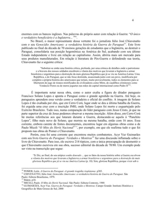 4
enormes com os bancos ingleses. Nas palavras do próprio autor com relação à Guerra: “O único
e verdadeiro beneficiário é a Inglaterra... 10
”.
No Brasil, o maior representante dessa vertente foi o jornalista Júlio José Chiavenatto
com o seu Genocídio Americano: a verdadeira história da Guerra do Paraguai11
. Este livro
publicado no final da década de 70 ensinou gerações de estudantes que a Inglaterra, ao destruir o
Paraguai, consolidaria sua posição hegemônica na América do Sul, acabando com seu último
Estado independente e livre em relação ao capitalismo. Assim, abriria mais um mercado para
seus produtos manufaturados. Em relação à literatura do Pós-Guerra e defendendo sua teoria,
Chiavenatto faz a seguinte crítica:
“Substitui-se então uma história crítica, profunda, por uma crônica de detalhes onde o patriotismo
e a bravura dos nossos soldados encobrem a vilania dos motivos que levaram a Inglaterra a armar
brasileiros e argentinos para a destruição da mais gloriosa República que já se viu na América Latina. Uma
República, a do Paraguai, que se não fosse destruída, assassinada junto com seu povo, modificaria por
completo a própria história dos americanos que teriam, muito provavelmente, todos os elementos para se
libertarem do jugo de tiranos mistificados de civilizadores como Mitre, de caudilhos criminosos como
Venâncio Flores ou de meros joguetes nas mãos do capital internacional como Pedro II12
”.
É importante notar nessa obra, como o autor exalta a figura do ditador paraguaio
Francisco Solano Lopes e aponta o Paraguai como o grande agredido na Guerra. Até hoje, os
paraguaios aprendem essa versão como a verdadeira e oficial do conflito. A imagem de Solano
Lopes é tão exaltada por eles, que em Cerro Corá, lugar onde se deu a última batalha da Guerra,
foi erguida uma cruz com a inscrição INRI, onde Solano Lopes foi morto e esquartejado pelo
Exército Brasileiro. Tudo isso, numa comparação do líder paraguaio com Jesus Cristo, já que na
parte superior da cruz de Jesus podemos observar a mesma inscrição. Além disso, em Cerro Corá
há muitas referências aos que lutaram durante a Guerra, destacando-se aquela à “Panchito
Lopes”, filho mais novo de Solano, que morreu na mesma batalha, então com 16 anos. Essa
corrente, embora carente de fontes documentais, encontrou lugar em algumas obras como a de
Paulo Miceli “O Mito do Herói Nacional13
”, por exemplo, em que ele reafirma tudo o que foi
proposto nas obras de Pomer e Chiavenatto.
Porém, essa foi uma corrente que encontrou muitos combatentes. Acyr Vaz Guimarães
com seu livro Guerra do Paraguai: Verdades e Mentiras14
faz uma discussão inflamada sobre o
livro de Chiavenatto. Para isso, ele escreve 214 tópicos, com a única preocupação de desmentir o
que Chiavenatto escreveu em sua obra, sucesso editorial da década de 70/80. Um exemplo pode
ser visto na transcrição que segue:
“3. Diz, ao final, do seu utópico sonho dourado ... que os fatos da nossa história sobre a Guerra encobrem
a vilania dos motivos que levaram a Inglaterra a armar brasileiros e argentinos para a destruição da mais
gloriosa República que já se viu na América Latina (p. 10). Sim, gloriosa República, porque viver sob o
10
POMER, León. A Guerra do Paraguai -A grande tragédia rioplatense. p303.
11
CHIVENATTO, Júlio José. Genocídio Americano: a verdadeira história da Guerra do Paraguai. São
Paulo: Editora Brasiliense, 1979.
12
Ibdem. p10.
13
MICELI, Paulo. O Mito do Herói Nacional. São Paulo: Editora Contexto, 1988
14
GUIMARÃES, Acyr Vaz. Guerra do Paraguai: Verdades e Mentiras. Campo Grande: Instituto Histórico e
Geográfico de Mato Grosso do Sul, 2000
 