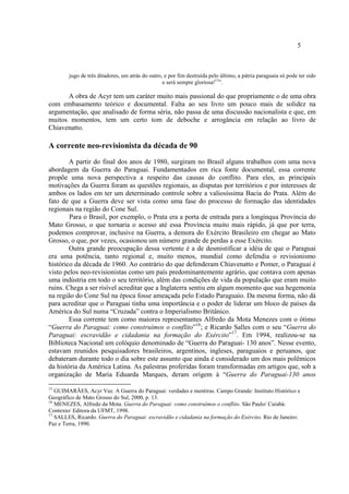 5
jugo de três ditadores, um atrás do outro, e por fim destruída pelo último, a pátria paraguaia só pode ter sido
e será sempre gloriosa!15
”.
A obra de Acyr tem um caráter muito mais passional do que propriamente o de uma obra
com embasamento teórico e documental. Falta ao seu livro um pouco mais de solidez na
argumentação, que analisado de forma séria, não passa de uma discussão nacionalista e que, em
muitos momentos, tem um certo tom de deboche e arrogância em relação ao livro de
Chiavenatto.
A corrente neo-revisionista da década de 90
A partir do final dos anos de 1980, surgiram no Brasil alguns trabalhos com uma nova
abordagem da Guerra do Paraguai. Fundamentados em rica fonte documental, essa corrente
propõe uma nova perspectiva a respeito das causas do conflito. Para eles, as principais
motivações da Guerra foram as questões regionais, as disputas por territórios e por interesses de
ambos os lados em ter um determinado controle sobre a valiosíssima Bacia do Prata. Além do
fato de que a Guerra deve ser vista como uma fase do processo de formação das identidades
regionais na região do Cone Sul.
Para o Brasil, por exemplo, o Prata era a porta de entrada para a longínqua Província do
Mato Grosso, o que tornaria o acesso até essa Província muito mais rápido, já que por terra,
podemos comprovar, inclusive na Guerra, a demora do Exército Brasileiro em chegar ao Mato
Grosso, o que, por vezes, ocasionou um número grande de perdas a esse Exército.
Outra grande preocupação dessa vertente é a de desmistificar a idéia de que o Paraguai
era uma potência, tanto regional e, muito menos, mundial como defendia o revisionismo
histórico da década de 1960. Ao contrário do que defenderam Chiavenatto e Pomer, o Paraguai é
visto pelos neo-revisionistas como um país predominantemente agrário, que contava com apenas
uma indústria em todo o seu território, além das condições de vida da população que eram muito
ruins. Chega a ser risível acreditar que a Inglaterra sentiu em algum momento que sua hegemonia
na região do Cone Sul na época fosse ameaçada pelo Estado Paraguaio. Da mesma forma, não dá
para acreditar que o Paraguai tinha uma importância e o poder de liderar um bloco de países da
América do Sul numa “Cruzada” contra o Imperialismo Britânico.
Essa corrente tem como maiores representantes Alfredo da Mota Menezes com o ótimo
“Guerra do Paraguai: como construímos o conflito”16
; e Ricardo Salles com o seu “Guerra do
Paraguai: escravidão e cidadania na formação do Exército”17
. Em 1994, realizou-se na
Biblioteca Nacional um colóquio denominado de “Guerra do Paraguai- 130 anos”. Nesse evento,
estavam reunidos pesquisadores brasileiros, argentinos, ingleses, paraguaios e peruanos, que
debateram durante todo o dia sobre este assunto que ainda é considerado um dos mais polêmicos
da história da América Latina. As palestras proferidas foram transformadas em artigos que, sob a
organização de Maria Eduarda Marques, deram origem à “Guerra do Paraguai-130 anos
15
GUIMARÃES, Acyr Vaz. A Guerra do Paraguai: verdades e mentiras. Campo Grande: Instituto Histórico e
Geográfico de Mato Grosso do Sul, 2000, p. 13.
16
MENEZES, Alfredo da Mota. Guerra do Paraguai: como construímos o conflito. São Paulo/ Cuiabá:
Contexto/ Editora da UFMT, 1998.
17
SALLES, Ricardo. Guerra do Paraguai: escravidão e cidadania na formação do Exército. Rio de Janeiro:
Paz e Terra, 1990.
 