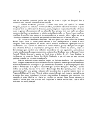 7
isso, os revisionistas parecem ignorar este tipo de relato e forjar um Paraguai forte e
industrializado, com uma economia estável e sólida.
A corrente Pós-Guerra justificou a Guerra como sendo um capricho do Ditador
Paraguaio, que com sua ambição e extrema crueldade, subestimou o Exército brasileiro, e queria
conquistar toda a América do Sul, formando, assim, um grande bloco anticapitalista, colocando
todos os países sul-americanos sob sua chancela. Essa corrente tem suas razões em alguns
momentos da Guerra se avaliarmos as atitudes e decisões tomadas por Solano Lopes em alguns
episódios do conflito, mas carece de documentação que a sustente, além, é claro, de ter se
constituído num momento em que o sentimento de nacionalismo estava bastante aflorado.
Já a vertente revisionista da década de 1960, que aponta para uma releitura da figura de
Solano Lopes, desta vez como grande General e líder antiimperialista, e coloca a nação
Paraguaia como uma potência, até mesmo a nível mundial, acredita que a principal causa do
conflito tenha sido a defesa dos interesses do capital britânico, já que o Paraguai era um país
auto-suficiente, fechado a investimentos estrangeiros. Essa corrente, no entanto, carece de
documentação para mostrar uma verdadeira consistência em seus argumentos. Além disso, é
preciso ressaltar que ela surge num momento conjuntural de Ditaduras, tanto no Paraguai (com o
General Alfredo Stroesner), quanto no Brasil (com o Golpe de 64). Essas ditaduras se
justificavam em cima das figuras dos Heróis Nacionais, o que fez com que essa vertente
ganhasse tamanho eco em nossa historiografia.
Por fim, a corrente neo-revisionista, surgida em finais da década de 1980 e princípio da
de 90, delega a responsabilidade da Guerra às questões regionais, disputas por áreas fronteiriças,
a intervenção brasileira no Uruguai (o que interferia no escoamento da produção paraguaia pelo
porto de Montevidéu) e da agressão inicial feita pelo Governo Paraguaio. Para eles, a Guerra
poderia ser evitada, mas não havia como o Brasil fugir dela. Essa corrente, mais sólida em
argumentação, leva uma grande vantagem sobre as outras duas, já que teve acesso maior aos
Arquivos Públicos e Privados. Além de utilizar uma metodologia mais moderna e completa que
as outras duas, esses historiadores tiveram a oportunidade de pesquisar num momento bem
tranqüilo da nossa história em relação ao conflito em questão. Esses fatores tornaram os
trabalhos escritos por essa vertente mais imparciais e menos tendenciosos, características
marcantes nas outras gerações.
 