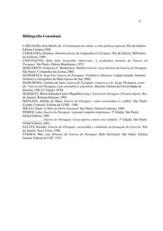 8
Bibliografia Consultada
CARVALHO, José Murilo de. A Construção da ordem: a elite política imperial. Rio de Janeiro:
Editora Campus,1980.
CERQUEIRA, Dionísio. Reminiscências da Campanha do Paraguai. Rio de Janeiro: Biblioteca
do Exército, 1980.
CHIVENATTO, Júlio José. Genocídio Americano: a verdadeira história da Guerra do
Paraguai. São Paulo: Editora Brasiliense, 1979.
DORATIOTO, Francisco F. Monteoliva. Maldita Guerra: nova história da Guerra do Paraguai.
São Paulo: Companhia das Letras, 2002.
GUIMARÃES, Acyr Vaz. Guerra do Paraguai: Verdades e Mentiras. Campo Grande: Instituto
Histórico e Geográfico de Mato Grosso do Sul, 2000.
MADUREIRA, Antônio de Sena. Guerra do Paraguai: resposta ao Sr. Jorge Thompson, autor
da “Guerra del Paraguay e aos anotadores argentinos. Brasília: Editora da Universidade de
Brasília, 1982 [1ª Edição 1870].
MARQUES, Maria Eduarda Castro Magalhães (org.). Guerra do Paraguai-130 anos depois. Rio
de Janeiro: Relume-Dumará, 1995.
MENEZES, Alfredo da Mota. Guerra do Paraguai: como construímos o conflito. São Paulo/
Cuiabá: Contexto/ Editora da UFMT, 1998.
MICELI, Paulo. O Mito do Herói Nacional. São Paulo: Editora Contexto, 1988
POMER, León. Guerra do Paraguai: a grande tragédia rioplatense. 2ª Edição. São Paulo:
Global Editora, 1981.
____________. Guerra do Paraguai: nossa guerra contra esse soldado. 7ª Edição. São Paulo:
Global Editora, 2001.
SALLES, Ricardo. Guerra do Paraguai: escravidão e cidadania na formação do Exército. Rio
de Janeiro: Paz e Terra, 1990.
VERSEN, Max von. História da Guerra do Paraguai. Belo Horizonte/ São Paulo: Editora
Itatiaia/ Editora da USP, 1976.
 