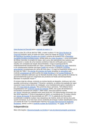 PÁGINA 9
Usina Nuclear de Chernobil após a explosão do reator n.º 4.
Entre os dias 25 e 26 de abril de 1986, o reator nuclear nº 4 da Usina Nuclear de
Chernobil explodiu após um teste de rotina, perto da cidade de Pripyat, no norte
da República Socialista Soviética da Ucrânia, próxima da fronteira com a República
Socialista Soviética da Bielorrússia, ambas parte da União Soviética.[51]
Uma combinação
de falhas inerentes no projeto do reator, bem como dos operadores dos reatores que
organizaram o núcleo de uma maneira contrária à lista de verificação para o teste,
resultou em condições de reação descontroladas. A água superaquecida foi
instantaneamente transformada em vapor, causando uma explosão de vapor destrutiva
e um subsequente incêndio que jogou grafite ao ar livre[52]
e produziu correntes
ascendentes consideráveis por cerca de nove dias.[53]
O fogo foi finalmente contido em 4
de maio de 1986.[54]
As plumas de produtos de fissão lançadas na atmosfera pelo
incêndio precipitaram-se sobre partes da União Soviética e da Europa Ocidental. O
inventário radioativo estimado que foi liberado durante a fase mais quente do incêndio foi
aproximadamente igual em magnitude aos produtos de fissão aerotransportados
liberados na explosão inicial.[55]
O número total de vítimas, incluindo os mortos devido ao desastre, continua a ser uma
questão controversa e disputada.[56]
Durante o acidente, os efeitos da explosão de vapor
causaram duas mortes dentro da instalação: uma imediatamente após a explosão e a
por uma dose letal de radiação. Nos próximos dias e semanas, 134 militares foram
hospitalizados com síndrome aguda da radiação (SAR), dos quais 28 bombeiros e
funcionários morreram em meses.[57]
Além disso, cerca de quatorze mortes
por câncer induzido por radiação entre esse grupo de 134 sobreviventes ocorreram nos
dez anos seguintes.[58]
Entre a população em geral, um excedente de 15 mortes infantis
por câncer de tireoide foi documentado em 2011.[59][60]
A catástrofe de Chernobil é
considerada o acidente nuclear mais desastroso da história, tanto em termos de custo
quanto de baixas. É um dos dois únicos acidentes de energia nuclear classificados como
um evento de nível 7 (a classificação máxima) na Escala Internacional de Acidentes
Nucleares, sendo o outro o acidente nuclear de Fukushima I, no Japão, em 2011.[61]
Independência
Mais informações: Descomunização na Ucrânia e Leis de descomunização ucranianas
 
