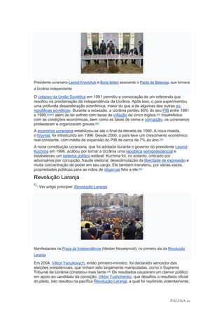PÁGINA 10
Presidente ucraniano Leonid Kravtchuk e Boris Iéltsin assinando o Pacto de Belaveja, que tornava
a Ucrânia independente
O colapso da União Soviética em 1991 permitiu a convocação de um referendo que
resultou na proclamação da independência da Ucrânia. Após isso, o país experimentou
uma profunda desaceleração econômica, maior do que a de algumas das outras ex-
repúblicas soviéticas. Durante a recessão, a Ucrânia perdeu 60% do seu PIB entre 1991
e 1999,[62][63]
além de ter sofrido com taxas de inflação de cinco dígitos.[64]
Insatisfeitos
com as condições econômicas, bem como as taxas de crime e corrupção, os ucranianos
protestaram e organizaram greves.[65]
A economia ucraniana estabilizou-se até o final da década de 1990. A nova moeda,
o hryvnia, foi introduzida em 1996. Desde 2000, o país teve um crescimento econômico
real constante, com média de expansão do PIB de cerca de 7% ao ano.[66]
A nova constituição ucraniana, que foi adotada durante o governo do presidente Leonid
Kuchma em 1996, acabou por tornar a Ucrânia uma república semipresidencial e
estabeleceu um sistema político estável. Kuchma foi, no entanto, criticado por
adversários por corrupção, fraude eleitoral, desestimulação da liberdade de expressão e
muita concentração de poder em seu cargo. Ele também transferiu, por várias vezes,
propriedades públicas para as mãos de oligarcas fiéis a ele.[67]
Revolução Laranja
Ver artigo principal: Revolução Laranja
Manifestantes na Praça da Independência (Maidan Nezalejnosti), no primeiro dia da Revolução
Laranja
Em 2004, Viktor Yanukovych, então primeiro-ministro, foi declarado vencedor das
eleições presidenciais, que tinham sido largamente manipuladas, como o Supremo
Tribunal da Ucrânia constatou mais tarde.[68]
Os resultados causaram um clamor público
em apoio ao candidato da oposição, Viktor Yushchenko, que desafiou o resultado oficial
do pleito. Isto resultou na pacífica Revolução Laranja, a qual foi reprimida violentamente,
 
