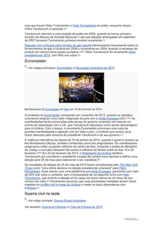 PÁGINA 11
mas que trouxe Viktor Yushchenko e Yulia Tymoshenko ao poder, enquanto lançou
Viktor Yanukovych à oposição.[69]
Yanukovych retornou a uma posição de poder em 2006, quando se tornou primeiro-
ministro da Aliança de Unidade Nacional,[70]
até que eleições antecipadas em setembro
de 2007 tornaram Tymoshenko primeira-ministra novamente.[71]
Disputas com a Rússia sobre dívidas de gás natural interromperam brevemente todos os
fornecimentos de gás à Ucrânia em 2006 e novamente em 2009, levando à escassez do
produto em vários outros países europeus.[72][73]
Viktor Yanukovych foi novamente eleito
presidente em 2010, com 48% dos votos.[74]
Euromaidan
Ver artigos principais: Euromaidan e Revolução Ucraniana de 2014
Manifestantes do Euromaidan em Kiev em 18 de fevereiro de 2014
O protestos do Euromaidan começaram em novembro de 2013, quando os cidadãos
ucranianos exigiram uma maior integração do país com a União Europeia (UE).[75][76]
As
manifestações foram provocadas pela recusa do governo ucraniano em assinar um
acordo de associação com a UE, que Yanukovych descreveu como sendo desvantajoso
para a Ucrânia. Com o tempo, o movimento Euromaidan promoveu uma onda de
grandes manifestações e agitação civil por todo o país, o contexto que evoluiu para
incluir clamores pela renúncia do presidente Yanukovich e de seu governo.[77]
A violência intensificou-se depois de 16 de janeiro de 2014, quando o governo aceitou as
leis Bondarenko-Oliynyk, também conhecidas como leis antiprotestos. Os manifestantes
antigoverno então ocuparam edifícios do centro de Kiev, incluindo o prédio do Ministério
da Justiça, e tumultos deixaram 98 mortos e milhares de feridos entre os dias 18 e 20
fevereiro.[78][79]
Em 22 de fevereiro de 2014, o Parlamento da Ucrânia destituiu
Yanukovych por considerar o presidente incapaz de cumprir seus deveres e definiu uma
eleição para 25 de maio para selecionar o seu substituto.[80]
Os resultados da eleição de 25 de maio de 2014 foram considerados pelo The New York
Times como "uma vitória decisiva na eleição presidencial ucraniana" para Petro
Poroshenko. Esse venceu com uma plataforma pró-União Europeia, ganhando com mais
de 50% dos votos e, portanto, sem a necessidade de um segundo turno com Iúlia
Timochenko, que durante a eleição só foi capaz de reunir menos de um terço de seu
número de votos.[81]
Poroshenko anunciou que suas prioridades imediatas seriam tomar
medidas no conflito civil no leste da Ucrânia e reatar os laços diplomáticos com
a Rússia.[81]
Guerra civil no leste
Ver artigo principal: Guerra Russo-Ucraniana
Ver também: Guerra em Donbas e Crise da Crimeia de 2014
 
