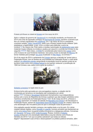 PÁGINA 12
Protesto pró-Rússia na cidade de Donetsk em 9 de março de 2014
Após o colapso do governo de Yanukovych e a revolução resultante, em fevereiro de
2014 uma crise de secessão começou na península da Crimeia, território ucraniano que
tem um número significativo de russófonos. Em 1 de março de 2014 o presidente
ucraniano exilado, Viktor Yanukovich, pediu que a Rússia usasse forças militares "para
estabelecer a legitimidade, a paz, a lei e a ordem para defender o povo da
Ucrânia".[82]
No mesmo dia, Putin pediu e recebeu autorização da parlamento russo para
implantar tropas militares na Ucrânia e acabou por assumir o controle da Crimeia no dia
seguinte.[83][84][85][86]
Além disso, a OTAN foi considerada pela maioria dos russos como
uma invasora de suas fronteiras nacionais. Isso pesou muito na decisão de Moscou de
tomar medidas para proteger seu porto localizado no Mar Negro, na Crimeia.[87]
Em 6 de março de 2014 o parlamento da Crimeia aprovou a decisão de "entrar para a
Federação Russa, com os direitos de uma entidade da Federação Russa" e mais tarde
realizou um referendo popular perguntando à população local se queriam juntar-se ao
território russo como uma unidade federal ou se queriam restaurar a constituição de
1992 da Crimeia e seu status como parte da Ucrânia.[88]
Soldados ucranianos na região leste do país
Embora tenha sido aprovada por uma esmagadora maioria, a votação não foi
monitorada por terceiros e os resultados são contestados por vários
países.[89][90][91]
Crimeia e Sevastopol declararam formalmente a sua independência
política sob o nome de República da Crimea e pediram que eles fossem admitidos como
membros constituintes da Federação Russa.[92]
Em 18 de março de 2014, a Rússia e
a Crimeia assinaram um tratado de adesão da República da Crimeia e de Sevastopol à
Federação Russa, apesar da Assembleia Geral das Nações Unidas ter votado a favor de
uma declaração não vinculativa para se opor a anexação russa da península.[93]
Uma agitação popular também começou nas regiões leste e sul do país. Em várias
cidades dessas regiões, como Donetsk e Lugansk, homens armados que declararam-se
como uma milícia local, ocuparam prédios do governo e delegacias policiais. Conversas
em Genebra, na Suíça, entre União Europeia, Rússia, Ucrânia e Estados
Unidos produziram uma declaração diplomática conjunta referida como Pacto de
Genebra de 2014,[94]
em que as partes solicitaram que todas as milícias
ilegais[95]
depusessem suas armas e desocupassem os prédios públicos tomados, além
 