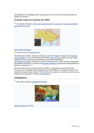 PÁGINA 13
de estabelecer um diálogo político que poderia levar a uma maior autonomia para as
regiões ucranianas.
Invasão russa da Ucrânia em 2022
Ver artigos principais: Crise russo-ucraniana (2021–presente) e Invasão da Ucrânia
pela Rússia em 2022
Guerra Russo-Ucraniana:
Controle ucraniano Ocupação russa
Na primavera de 2021, a Rússia começou a construir tropas ao longo de sua fronteira
com a Ucrânia.[96][97]
Em 22 de fevereiro de 2022, Vladimir Putin ordenou que as forças
militares russas entrassem nas repúblicas ucranianas separatistas
de Donetsk e Luhansk, chamando o ato de "missão de paz". Putin também reconheceu
oficialmente Donetsk e Luhansk como Estados soberanos, totalmente independentes do
governo ucraniano.[98][99]
Nas primeiras horas de 24 de fevereiro de 2022, o presidente russo Vladimir Putin
anunciou uma "operação militar especial" para "desmilitarizar" a Ucrânia e lançou uma
invasão em larga escala do país.[100]
No final do dia, o governo ucraniano anunciou que a
Rússia havia assumido o controle de Chernobyl.[101]
GEOGRAFIA
Ver artigo principal: Geografia da Ucrânia
Mapa topográfico da Ucrânia
 