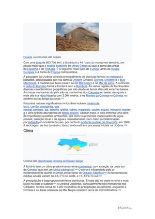 PÁGINA 14
Hoverla, o ponto mais alto do país
Com uma área de 603 700 km², a Ucrânia é o 44.° país do mundo em território, um
pouco maior que o estado brasileiro de Minas Gerais ou que a soma das áreas
da Espanha e de Portugal. É o segundo maior país da Europa, atrás da Rússia
Europeia e à frente da França metropolitana.
A paisagem da Ucrânia consiste principalmente de planícies férteis (ou estepes) e
planaltos, atravessados por rios como o Dniepre (Dnipro), Donets, Dniestre e o Bug
Meridional, à medida que fluem para o sul no Mar Negro e no Mar de Azov. A sudoeste,
o delta do Danúbio forma a fronteira com a Romênia. As várias regiões da Ucrânia têm
diversas características geográficas que vão desde as terras altas até as terras baixas.
As únicas montanhas do país são as montanhas dos Cárpatos no oeste, das quais a
mais alta é a Hora Hoverla com 2.061 metros, e os Montes da Crimeia na Crimeia, no
extremo sul ao longo da costa.[102]
Recursos naturais significativos na Ucrânia incluem minério de
ferro, carvão, manganês, gás
natural, petróleo, sal, enxofre, grafite, titânio, magnésio, caulim, níquel, mercúrio, madeir
a e uma grande abundância de terras aráveis. Apesar disso, o país enfrenta uma série
de importantes questões ambientais, tais como suprimentos inadequados de água
potável, poluição do ar e da água e desmatamento, bem como a contaminação
por radiação no nordeste do país, por conta do acidente nuclear de Chernobil, em 1986.
A reciclagem de lixo doméstico tóxico ainda está em processos iniciais na Ucrânia.[103]
Clima
Ucrânia pela classificação climática de Köppen-Geiger
A Ucrânia tem um clima predominantemente continental, com exceção da costa sul
da Crimeia, que tem um clima subtropical.[104]
O clima é influenciado pelo ar
moderadamente quente e úmido proveniente do Oceano Atlântico[105]
As temperaturas
médias anuais variam de 5,5–7°C no norte, a 11–13°C no sul.[105]
A precipitação é desproporcionalmente distribuída. É mais alto no oeste e norte e mais
baixo no leste e sudeste[105]
A Ucrânia Ocidental, particularmente nas montanhas dos
Cárpatos, recebe cerca de 1.200 milímetros de precipitação anualmente, enquanto a
Crimeia e as áreas costeiras do Mar Negro recebem cerca de 400 milímetros.[105]
 