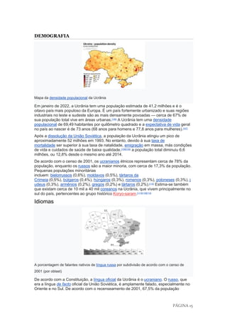 PÁGINA 15
DEMOGRAFIA
Mapa da densidade populacional da Ucrânia
Em janeiro de 2022, a Ucrânia tem uma população estimada de 41,2 milhões e é o
oitavo país mais populoso da Europa. É um país fortemente urbanizado e suas regiões
industriais no leste e sudeste são as mais densamente povoadas — cerca de 67% de
sua população total vive em áreas urbanas.[106]
A Ucrânia tem uma densidade
populacional de 69,49 habitantes por quilômetro quadrado e a expectativa de vida geral
no país ao nascer é de 73 anos (68 anos para homens e 77,8 anos para mulheres).[107]
Após a dissolução da União Soviética, a população da Ucrânia atingiu um pico de
aproximadamente 52 milhões em 1993. No entanto, devido à sua taxa de
mortalidade ser superior à sua taxa de natalidade, emigração em massa, más condições
de vida e cuidados de saúde de baixa qualidade,[108][109]
a população total diminuiu 6,6
milhões, ou 12,8% desde o mesmo ano até 2014.
De acordo com o censo de 2001, os ucranianos étnicos representam cerca de 78% da
população, enquanto os russos são a maior minoria, com cerca de 17,3% da população.
Pequenas populações minoritárias
incluem: bielorrussos (0,6%), moldavos (0,5%), tártaros da
Crimeia (0,5%), búlgaros (0,4%), húngaros (0,3%), romenos (0,3%), poloneses (0,3%), j
udeus (0,3%), armênios (0,2%), gregos (0,2%) e tártaros (0,2%).[110]
Estima-se também
que existam cerca de 10 mil a 40 mil coreanos na Ucrânia, que vivem principalmente no
sul do país, pertencentes ao grupo histórico Koryo-saram.[111][112][113]
Idiomas
A porcentagem de falantes nativos de língua russa por subdivisão de acordo com o censo de
2001 (por oblast)
De acordo com a Constituição, a língua oficial da Ucrânia é o ucraniano. O russo, que
era a língua de facto oficial da União Soviética, é amplamente falado, especialmente no
Oriente e no Sul. De acordo com o recenseamento de 2001, 67,5% da população
 