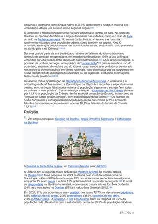 PÁGINA 16
declarou o ucraniano como língua nativa e 29,6% declararam o russo. A maioria dos
ucranianos nativos usa o russo como segunda língua.[114]
O ucraniano é falado principalmente na parte ocidental e central do país. No oeste da
Ucrânia, o ucraniano também é a língua dominante nas cidades, como é o caso de Lviv,
ao lado da fronteira polonesa. No centro da Ucrânia, o ucraniano e o russo são
igualmente utilizados pela população urbana, como também na capital, Kiev. O
ucraniano é a língua predominante nas comunidades rurais, enquanto o russo prevalece
no sul do país e na Crimeia.[115][116]
Durante grande parte da era soviética, o número de falantes do idioma ucraniano
diminuiu de geração em geração e, em meados da década de 1980, o uso da língua
ucraniana na vida pública tinha diminuído significativamente.[117]
Após a independência, o
governo da Ucrânia começou uma política de "ucranização"[118]
para aumentar o uso do
ucraniano, enquanto diminuía o uso do idioma russo, sendo este proibido ou censurado
nos meios de comunicação e em filmes nacionais. Isso significava que os programas em
russo precisavam de dublagem do ucraniano ou de legendas, excluindo as filmagens
feitas na era soviética.[119][120]
De acordo com a Constituição da República Autônoma da Crimeia, o ucraniano é a
única língua oficial. No entanto, a Constituição da República reconhece especificamente
o russo como a língua falada pela maioria da população e garante o seu uso "em todas
as esferas da vida pública". Ela também garante que o idioma tártato da Crimeia (falado
por 11,4% da população da Crimeia) tenha especial proteção do Estado, assim como as
"línguas de outros grupos étnicos", sem especificação desta última.[121]
Os falantes de
russo constituem a esmagadora maioria da população da Crimeia (77%), enquanto
falantes do ucraniano compreendem apenas 10,1% e falantes do tártaro da Crimeia
11,4%.[122]
Religião
Ver artigos principais: Religião na Ucrânia, Igreja Ortodoxa Ucraniana e Catolicismo
na Ucrânia
A Catedral de Santa Sofia de Kiev, um Património Mundial pela UNESCO
A Ucrânia tem a segunda maior população ortodoxa oriental do mundo, depois
da Rússia.[123][124]
Uma pesquisa de 2021 realizada pelo Instituto Internacional de
Sociologia de Kiev (KIIS) descobriu que 82% dos ucranianos se declararam religiosos,
enquanto 7% eram ateus e outros 11% acharam difícil responder à pergunta.[125]
O nível
de religiosidade na Ucrânia foi relatado como sendo o mais alto na Ucrânia Ocidental
(91%) e o mais baixo no Donbas (57%) e na Ucrânia Oriental (56%).[126]
Em 2021, 82% dos ucranianos eram cristãos; dos quais 72,7% se declararam ortodoxos,
8,8% católicos de rito grego, 2,3% protestantes e 0,9% católicos de rito latino,
2,3% outros cristãos. O judaísmo, o islã e hinduísmo eram as religiões de 0,2% da
população cada. De acordo com o estudo KIIS, cerca de 58,3% da população ortodoxa
 