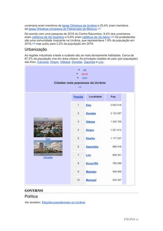 PÁGINA 17
ucraniana eram membros da Igreja Ortodoxa da Ucrânia e 25,4% eram membros
da Igreja Ortodoxa Ucraniana do Patriarcado de Moscou.[127]
De acordo com uma pesquisa de 2018 do Centro Razumkov, 9,4% dos ucranianos
eram católicos de rito bizantino e 0,8% eram católicos de rito latino.[128]
Os protestantes
são uma comunidade crescente na Ucrânia, que representava 1,9% da população em
2016,[128]
mas subiu para 2,2% da população em 2018.
Urbanização
As regiões industriais a leste e sudeste são as mais densamente habitadas. Cerca de
67,2% da população vive em área urbana. As principais cidades do país (por população)
são Kiev, Carcóvia, Dnipro, Odessa, Donetsk, Zaporíjia e Lviv.
• ver
• discutir
• editar
Cidades mais populosas da Ucrânia
[129]
Kiev
Donetsk
Posição Localidade Pop.
1 Kiev 2 653 518
2 Donetsk 2 122 287
3 Odessa 1 225 705
4 Dnipro 1 201 612
5 Kharkiv 1 177 257
6 Zaporizhia 886 918
7 Lviv 858 351
8 Kryvyi Rih 790 068
9 Mykolaiv 559 659
10 Mariupol 524 347
GOVERNO
Política
Ver também: Eleições presidenciais na Ucrânia
 