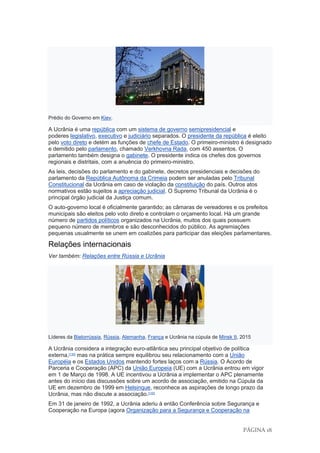PÁGINA 18
Prédio do Governo em Kiev.
A Ucrânia é uma república com um sistema de governo semipresidencial e
poderes legislativo, executivo e judiciário separados. O presidente da república é eleito
pelo voto direto e detém as funções de chefe de Estado. O primeiro-ministro é designado
e demitido pelo parlamento, chamado Verkhovna Rada, com 450 assentos. O
parlamento também designa o gabinete. O presidente indica os chefes dos governos
regionais e distritais, com a anuência do primeiro-ministro.
As leis, decisões do parlamento e do gabinete, decretos presidenciais e decisões do
parlamento da República Autônoma da Crimeia podem ser anuladas pelo Tribunal
Constitucional da Ucrânia em caso de violação da constituição do país. Outros atos
normativos estão sujeitos a apreciação judicial. O Supremo Tribunal da Ucrânia é o
principal órgão judicial da Justiça comum.
O auto-governo local é oficialmente garantido; as câmaras de vereadores e os prefeitos
municipais são eleitos pelo voto direto e controlam o orçamento local. Há um grande
número de partidos políticos organizados na Ucrânia, muitos dos quais possuem
pequeno número de membros e são desconhecidos do público. As agremiações
pequenas usualmente se unem em coalizões para participar das eleições parlamentares.
Relações internacionais
Ver também: Relações entre Rússia e Ucrânia
Líderes da Bielorrússia, Rússia, Alemanha, França e Ucrânia na cúpula de Minsk II, 2015
A Ucrânia considera a integração euro-atlântica seu principal objetivo de política
externa,[130]
mas na prática sempre equilibrou seu relacionamento com a União
Européia e os Estados Unidos mantendo fortes laços com a Rússia. O Acordo de
Parceria e Cooperação (APC) da União Europeia (UE) com a Ucrânia entrou em vigor
em 1 de Março de 1998. A UE incentivou a Ucrânia a implementar o APC plenamente
antes do início das discussões sobre um acordo de associação, emitido na Cúpula da
UE em dezembro de 1999 em Helsinque, reconhece as aspirações de longo prazo da
Ucrânia, mas não discute a associação.[130]
Em 31 de janeiro de 1992, a Ucrânia aderiu à então Conferência sobre Segurança e
Cooperação na Europa (agora Organização para a Segurança e Cooperação na
 