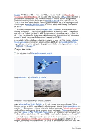 PÁGINA 19
Europa - OSCE) e em 10 de março de 1992, tornou-se membro do Conselho de
Cooperação do Atlântico Norte. As relações entre a Ucrânia e a OTAN são estreitas e o
país declarou interesse em uma eventual adesão.[130]
Isso foi retirado da agenda de
política externa do governo na eleição de Viktor Yanukovych para a presidência, em
2010.[130]
Mas após a expulsão de Yanukovych em fevereiro de 2014 e a (negada pela
Rússia) após a intervenção militar russa, a Ucrânia renovou seu desejo de adesão à
OTAN.[130]
A Ucrânia é o membro mais ativo da Parceria para a Paz (PfP). Todos os principais
partidos políticos da Ucrânia apoiam a plena integração eventual na UE. Esperava-se
que o Acordo de Associação com a UE fosse assinado e entrado em vigor no final de
2011, mas o processo foi suspenso em 2012 devido aos desenvolvimentos políticos da
época,[131]
sendo que o acordo foi assinado apenas em 2014.[132]
A Ucrânia tinha há muito laços estreitos com todos os seus vizinhos, mas as relações
Rússia-Ucrânia se deterioraram rapidamente em 2014 com a anexação da Crimeia,
dependência energética e disputas de pagamento. Há também algumas tensões com
a Polônia[133]
e a Hungria.[134]
Forças armadas
Ver artigo principal: Forças Armadas da Ucrânia
Caça Sukhoi Su-27 da Força Aérea da Ucrânia
Blindados e aeronaves das forças armadas ucranianas
Após a dissolução da União Soviética, a Ucrânia herdou uma força militar de 780 mil
homens em seu território, equipada com o terceiro maior arsenal de armas nucleares do
mundo.[135][136]
Em maio de 1992, no entanto, a Ucrânia assinou o Protocolo de Lisboa, no
qual o país concordou em entregar todas as armas nucleares à Rússia para descarte e
aderir ao Tratado de Não-Proliferação Nuclear como um Estado sem armas nucleares. A
Ucrânia ratificou o tratado em 1994 e em 1996 o país ficou livre de ogivas nucleares.[135]
A Ucrânia tomou medidas consistentes para a redução de armas convencionais. Assinou
o Tratado das Forças Armadas Convencionais na Europa, que pedia a redução de
tanques, artilharia e veículos blindados (as forças do exército foram reduzidas para 300
 