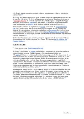 PÁGINA 20
mil). O país planeja converter os atuais militares recrutados em militares voluntários
profissionais.[137]
A Ucrânia tem desempenhado um papel cada vez maior nas operações de manutenção
da paz. Em 3 de janeiro de 2014, a fragata ucraniana Hetman Sagaidachniy juntou-se
à Operação Atalanta de combate à pirataria da União Europeia e fez parte da Força
Naval da UE na costa da Somália por dois meses.[138]
As tropas ucranianas também
estão posicionadas em Kosovo como parte do Batalhão Ucraniano-Polonês.[139]
Uma unidade ucraniana foi implantada no Líbano, como parte da Força Interina da
ONU para fazer cumprir o acordo de cessar-fogo obrigatório. Houve também um
batalhão de manutenção e treinamento implantado em Serra Leoa. Em 2003-05, uma
unidade ucraniana foi destacada como parte da Força Multinacional no Iraque sob o
comando polonês. A mobilização total das forças armadas ucranianas em todo o mundo
é de 562 militares.[140]
Unidades militares de outros estados participam regularmente de exercícios militares
multinacionais com forças ucranianas na Ucrânia, incluindo as forças armadas dos
Estados Unidos.[141]
SUBDIVISÕES
Ver artigo principal: Subdivisões da Ucrânia
A Ucrânia é dividida em 24 oblasts. Além disso, a cidade de Kiev, a capital, possui um
estatuto jurídico especial. Os 24 oblasts e a Crimeia são subdivididas em
490 raions (distritos) ou unidades administrativas de segundo nível. A área média de um
raion ucraniano é de1 200 km², enquanto a população média de um raion é de 52 mil
habitantes.[142]
As áreas urbanas (cidades) podem ser subordinadas ao Estado, ou às
administrações da região e raions, dependendo da sua população e importância
socioeconômica. As unidades administrativas inferiores incluem assentamentos de tipo
urbano, que são semelhantes às comunidades rurais, mas mais urbanizados, onde
existem empresas industriais, serviços educacionais, redes de transporte. Finalmente,
existem comunidades ou aldeias rurais.[142]
Anteriormente, o território da Ucrânia moderna estava sob o domínio de vários reinos e
principados, que originaram uma divisão posterior do país em várias regiões, que não
têm validade administrativa, mas têm importância na identidade de seus habitantes e
são usados por historiadores e etnógrafos.[143]
No total, existem 457 cidades na Ucrânia,
das quais 176 são administradas por oblasts, 279 por raions e duas têm status legal
especial. Existem, ainda, 886 assentamentos de tipo urbano e 28 552 aldeias.[142]
 