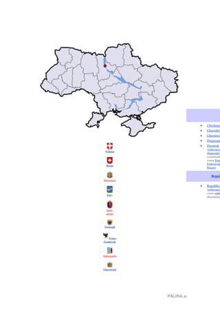 PÁGINA 21
Volínia
Rivne
Zhytomyr
Kiev
Jmel-
nitski
Ternopil
Ivano-
Frankivsk
Zakarpatia
Chernivtsi
• Cherkasy
• Chernihiv
• Chernivts
• Dniprope
• Donetsk
(soberania
disputada;
constituída
como Esta
Federal de
Rússia)
Repúb
• República
(soberania
como subd
denominaç
 