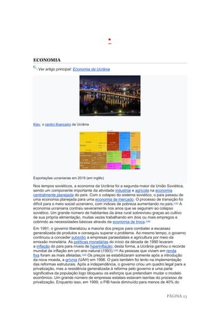 PÁGINA 23
•
ECONOMIA
Ver artigo principal: Economia da Ucrânia
Kiev, o centro financeiro da Ucrânia
Exportações ucranianas em 2019 (em inglês)
Nos tempos soviéticos, a economia da Ucrânia foi a segunda maior da União Soviética,
sendo um componente importante da atividade industrial e agrícola na economia
centralmente planejada do país. Com o colapso do sistema soviético, o país passou de
uma economia planejada para uma economia de mercado. O processo de transição foi
difícil para o meio social ucraniano, com índices de pobreza aumentando no país.[144]
A
economia ucraniana contraiu severamente nos anos que se seguiram ao colapso
soviético. Um grande número de habitantes da área rural sobreviveu graças ao cultivo
de sua própria alimentação, muitas vezes trabalhando em dois ou mais empregos e
cobrindo as necessidades básicas através da economia de troca.[145]
Em 1991, o governo liberalizou a maioria dos preços para combater a escassez
generalizada de produtos e conseguiu superar o problema. Ao mesmo tempo, o governo
continuou a conceder subsídio a empresas paraestatais e agricultura por meio da
emissão monetária. As políticas monetárias do início da década de 1990 levaram
a inflação do país para níveis de hiperinflação; desta forma, a Ucrânia ganhou o recorde
mundial de inflação em um ano natural (1993).[146]
As pessoas que viviam em renda
fixa foram as mais afetadas.[145]
Os preços se estabilizaram somente após a introdução
da nova moeda, a grívnia (UAH) em 1996. O país também foi lento na implementação
das reformas estruturais. Após a independência, o governo criou um quadro legal para a
privatização, mas a resistência generalizada à reforma pelo governo e uma parte
significativa da população logo bloqueou os esforços que pretendiam mudar o modelo
econômico. Um grande número de empresas estatais estavam isentas do processo de
privatização. Enquanto isso, em 1999, o PIB havia diminuído para menos de 40% do
 