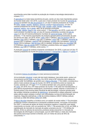 PÁGINA 25
reconhecida como líder mundial na produção de mísseis e tecnologia relacionada a
mísseis.[156][157]
A agricultura é a maior base econômica do país, sendo um dos mais importantes países
do mundo neste setor. Em 2018, o país era o maior produtor do mundo de semente de
girassol (e também de óleo de girassol[158]
), um dos 5 maiores produtores do mundo
de milho, batata, repolho, abóbora, cenoura, ervilha e trigo-sarraceno, um dos 10
maiores produtores do mundo de trigo, soja, cevada, colza, centeio, beterraba-
sacarina, pepino, noz e cereja, além de ter grandes produções
de tomate, cebola, maçã e uva, entre outros. [159]
Na pecuária, em 2018, o país era o 5º
maior produtor mundial de mel, um dos 20 maiores produtores mundiais de leite de
vaca e um dos 25 maiores produtores mundiais de carne de frango, entre outros
produtos. [160]
As maiores exportações de produtos agropecuários processados do país
em termos de valor, em 2019, foram: milho (U$ 4,7 bilhões), óleo de girassol (U$ 3,5
bilhões), trigo (U$ 3,1 bilhões), soja (U$ 1,2 bilhões), colza (U$ 1,1 bilhões), semente de
girassol (U$ 1,0 bilhões), cigarros (U$ 0,6 bilhões), cevada (U$ 0,44 bilhões), carne de
frango (U$ 0,4 bilhões), óleo de soja (U$ 0,2 bilhões), produtos feitos de chocolate (U$
0,14 bilhões), óleo de canola (U$ 0,13 bilhões), produtos feitos com tabaco (U$ 0,12
bilhões), noz (U$ 0,11 bilhões), entre outros. [161]
A produção mineral da Ucrânia é bastante considerável. Em 2019, o país era um dos 10
maiores produtores do mundo de minério de ferro[162]
, manganês[163]
, titânio[164]
e urânio.[165]
O ucraniano Antonov An-225 Mriya é a maior aeronave já construída
Já na produção industrial, o país não tem tanto destaque, mas ainda assim, possui um
nível próximo ao do Chile ou do Peru. Em 2019, tinha a 59ª indústria mais valiosa do
mundo (US$ 16,6 bilhões), de acordo com o Banco Mundial. [166]
Em 2005, a Ucrânia foi o
sétimo maior produtor de aço do mundo. Em 2019, se mantinha entre os maiores do
mundo, estando em 13º lugar.[167][168]
A Ucrânia também tem uma grande produção
de vinho: em 2018, foi o 19º maior produtor do mundo.[169]
No setor de manufaturados, o
país fabrica equipamentos metalúrgicos, locomotivas a diesel, tratores e automóveis. A
Ucrânia possui uma enorme base industrial de alta tecnologia, inclusive grande parte
das antigas indústrias soviéticas de eletrônicos, armamentos e artigos espaciais, embora
estes setores sejam estatais e sofram com dificuldades na área de administração de
negócios. Segundo estimativas, o PIB da Ucrânia totalizou US$ 81 bilhões (cálculo
nominal) ou US$ 355 bilhões (PPC) em 2006.
O Banco Mundial classifica a Ucrânia como um estado de renda média.[170]
Os principais
problemas incluem infraestrutura e transporte subdesenvolvido, corrupção e burocracia.
Em 2007, o mercado de ações de títulos ucranianos registrou o segundo mais rápido
crescimento no mundo, com um aumento de 130%.[171]
De acordo com a CIA, em 2006, a
capitalização de mercado do mercado de ações ucraniano era de 1 118 milhões de
dólares. Entre os setores da economia ucraniana ainda crescente é o mercado de
tecnologias de informação e comunicação, que em 2007 liderou o resto dos mercados
dos países da Europa Central e Oriental, com um índice de cerca de 40% de
crescimento.[172]
 