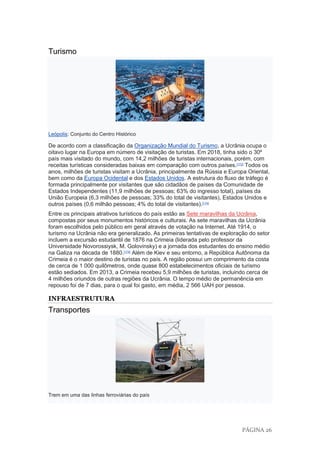 PÁGINA 26
Turismo
Leópolis: Conjunto do Centro Histórico
De acordo com a classificação da Organização Mundial do Turismo, a Ucrânia ocupa o
oitavo lugar na Europa em número de visitação de turistas. Em 2018, tinha sido o 30º
país mais visitado do mundo, com 14,2 milhões de turistas internacionais, porém, com
receitas turísticas consideradas baixas em comparação com outros países.[173]
Todos os
anos, milhões de turistas visitam a Ucrânia, principalmente da Rússia e Europa Oriental,
bem como da Europa Ocidental e dos Estados Unidos. A estrutura do fluxo de tráfego é
formada principalmente por visitantes que são cidadãos de países da Comunidade de
Estados Independentes (11,9 milhões de pessoas; 63% do ingresso total), países da
União Europeia (6,3 milhões de pessoas; 33% do total de visitantes), Estados Unidos e
outros países (0,6 milhão pessoas; 4% do total de visitantes).[174]
Entre os principais atrativos turísticos do país estão as Sete maravilhas da Ucrânia,
compostas por seus monumentos históricos e culturais. As sete maravilhas da Ucrânia
foram escolhidos pelo público em geral através de votação na Internet. Até 1914, o
turismo na Ucrânia não era generalizado. As primeiras tentativas de exploração do setor
incluem a excursão estudantil de 1876 na Crimeia (liderada pelo professor da
Universidade Novorossiysk, M. Golovinsky) e a jornada dos estudantes do ensino médio
na Galiza na década de 1880.[174]
Além de Kiev e seu entorno, a República Autônoma da
Crimeia é o maior destino de turistas no país. A região possui um comprimento da costa
de cerca de 1 000 quilômetros, onde quase 800 estabelecimentos oficiais de turismo
estão sediados. Em 2013, a Crimeia recebeu 5,9 milhões de turistas, incluindo cerca de
4 milhões oriundos de outras regiões da Ucrânia. O tempo médio de permanência em
repouso foi de 7 dias, para o qual foi gasto, em média, 2 566 UAH por pessoa.
INFRAESTRUTURA
Transportes
Trem em uma das linhas ferroviárias do país
 