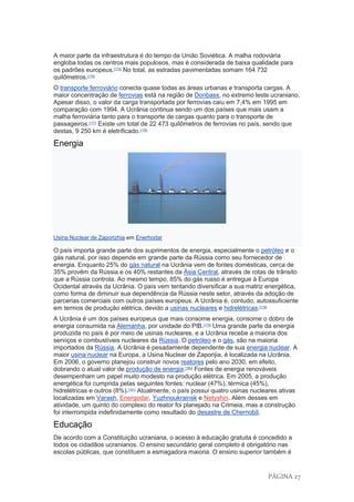 PÁGINA 27
A maior parte da infraestrutura é do tempo da União Soviética. A malha rodoviária
engloba todas os centros mais populosos, mas é considerada de baixa qualidade para
os padrões europeus.[175]
No total, as estradas pavimentadas somam 164 732
quilômetros.[176]
O transporte ferroviário conecta quase todas as áreas urbanas e transporta cargas. A
maior concentração de ferrovias está na região de Donbass, no extremo leste ucraniano.
Apesar disso, o valor da carga transportada por ferrovias caiu em 7,4% em 1995 em
comparação com 1994. A Ucrânia continua sendo um dos países que mais usam a
malha ferroviária tanto para o transporte de cargas quanto para o transporte de
passageiros.[177]
Existe um total de 22 473 quilômetros de ferrovias no país, sendo que
destas, 9 250 km é eletrificado.[176]
Energia
Usina Nuclear de Zaporizhia em Enerhodar
O país importa grande parte dos suprimentos de energia, especialmente o petróleo e o
gás natural, por isso depende em grande parte da Rússia como seu fornecedor de
energia. Enquanto 25% do gás natural na Ucrânia vem de fontes domésticas, cerca de
35% provêm da Rússia e os 40% restantes da Ásia Central, através de rotas de trânsito
que a Rússia controla. Ao mesmo tempo, 85% do gás russo é entregue à Europa
Ocidental através da Ucrânia. O país vem tentando diversificar a sua matriz energética,
como forma de diminuir sua dependência da Rússia neste setor, através da adoção de
parcerias comerciais com outros países europeus. A Ucrânia é, contudo, autossuficiente
em termos de produção elétrica, devido a usinas nucleares e hidrelétricas.[178]
A Ucrânia é um dos países europeus que mais consome energia, consome o dobro de
energia consumida na Alemanha, por unidade do PIB.[179]
Uma grande parte da energia
produzida no país é por meio de usinas nucleares, e a Ucrânia recebe a maioria dos
serviços e combustíveis nucleares da Rússia. O petróleo e o gás, são na maioria
importados da Rússia. A Ucrânia é pesadamente dependente de sua energia nuclear. A
maior usina nuclear na Europa, a Usina Nuclear de Zaporijia, é localizada na Ucrânia.
Em 2006, o governo planejou construir novos reatores pelo ano 2030, em efeito,
dobrando o atual valor de produção de energia.[180]
Fontes de energia renováveis
desempenham um papel muito modesto na produção elétrica. Em 2005, a produção
energética foi cumprida pelas seguintes fontes: nuclear (47%), térmica (45%),
hidrelétricas e outros (8%).[181]
Atualmente, o país possui quatro usinas nucleares ativas
localizadas em Varash, Energodar, Yuzhnoukrainsk e Netyshin. Além desses em
atividade, um quinto do complexo do reator foi planejado na Crimeia, mas a construção
foi interrompida indefinidamente como resultado do desastre de Chernobil.
Educação
De acordo com a Constituição ucraniana, o acesso à educação gratuita é concedido a
todos os cidadãos ucranianos. O ensino secundário geral completo é obrigatório nas
escolas públicas, que constituem a esmagadora maioria. O ensino superior também é
 