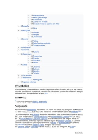 PÁGINA 2
o 2.6Independência
o 2.7Revolução Laranja
o 2.8Euromaidan
o 2.9Guerra civil no leste
o 2.10Invasão russa da Ucrânia em 2022
• 3Geografia
o 3.1Clima
• 4Demografia
o 4.1Idiomas
o 4.2Religião
o 4.3Urbanização
• 5Governo
o 5.1Política
o 5.2Relações internacionais
o 5.3Forças armadas
• 6Subdivisões
• 7Economia
o 7.1Turismo
• 8Infraestrutura
o 8.1Transportes
o 8.2Energia
o 8.3Educação
o 8.4Saúde
• 9Cultura
o 9.1Literatura
o 9.2Culinária
o 9.3Esportes
o 9.4Feriados
• 10Ver também
• 11Referências
o 11.1Bibliografia
• 12Ligações externas
ETIMOLOGIA
Possivelmente, o nome Ucrânia provém da palavra eslava fronteira, eis que, em russo e
polonês, se chamava a região de "Ukraina" ou "Ukrainian". Assim era conhecida a região
da fronteira sul entre Polônia e Rússia.[10][11]
HISTÓRIA
Ver artigo principal: História da Ucrânia
Antiguidade
Assentamentos neandertais na Ucrânia são vistos nos sítios arqueológicos de Molodova
(43 000–45 000 a.C.), que inclui uma habitação construída com ossos de mamute.[12][13]
Os assentamentos de humanos modernos na Ucrânia e seus arredores datam de 32 000
a.C., com evidências da cultura gravetiana nas montanhas da Crimeia.[14][15]
Em 4 500
a.C., a cultura neolítica Cucuteni-Tripiliana estava florescendo em amplas áreas da
Ucrânia moderna, incluindo Tripiliana e toda a região de Dnieper-Dniester. A Ucrânia
também é considerada o local provável onde o cavalo foi domesticado pela primeira
vez.[16][17][18][19]
Durante a Idade do Ferro, a região era habitada
por cimérios, citas e sármatas.[20]
Entre 700 a.C. e 200 a.C. era parte da Cítia.[21]
 