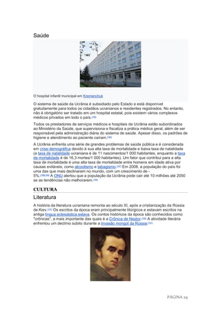 PÁGINA 29
Saúde
O hospital infantil municipal em Kremenchuk
O sistema de saúde da Ucrânia é subsidiado pelo Estado e está disponível
gratuitamente para todos os cidadãos ucranianos e residentes registrados. No entanto,
não é obrigatório ser tratado em um hospital estatal, pois existem vários complexos
médicos privados em todo o país.[185]
Todos os prestadores de serviços médicos e hospitais da Ucrânia estão subordinados
ao Ministério da Saúde, que supervisiona e fiscaliza a prática médica geral, além de ser
responsável pela administração diária do sistema de saúde. Apesar disso, os padrões de
higiene e atendimento ao paciente caíram.[186]
A Ucrânia enfrenta uma série de grandes problemas de saúde pública e é considerada
em crise demográfica devido à sua alta taxa de mortalidade e baixa taxa de natalidade
(a taxa de natalidade ucraniana é de 11 nascimentos/1 000 habitantes, enquanto a taxa
de mortalidade é de 16,3 mortes/1 000 habitantes). Um fator que contribui para a alta
taxa de mortalidade é uma alta taxa de mortalidade entre homens em idade ativa por
causas evitáveis, como alcoolismo e tabagismo.[187]
Em 2008, a população do país foi
uma das que mais declinaram no mundo, com um crescimento de -
5%.[188][189]
A ONU alertou que a população da Ucrânia pode cair até 10 milhões até 2050
se as tendências não melhorarem.[190]
CULTURA
Literatura
A história da literatura ucraniana remonta ao século XI, após a cristianização da Rússia
de Kiev.[191]
Os escritos da época eram principalmente litúrgicos e estavam escritos na
antiga língua eclesiástica eslava. Os contos históricos da época são conhecidos como
"crônicas", a mais importante das quais é a Crônica de Nestor.[192]
A atividade literária
enfrentou um declínio súbito durante a Invasão mongol da Rússia.[191]
 