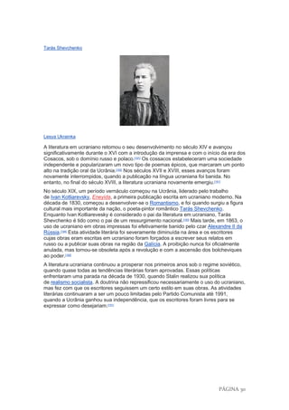 PÁGINA 30
Tarás Shevchenko
Lesya Ukrainka
A literatura em ucraniano retomou o seu desenvolvimento no século XIV e avançou
significativamente durante o XVI com a introdução da imprensa e com o início da era dos
Cosacos, sob o domínio russo e polaco.[191]
Os cossacos estabeleceram uma sociedade
independente e popularizaram um novo tipo de poemas épicos, que marcaram um ponto
alto na tradição oral da Ucrânia.[192]
Nos séculos XVII e XVIII, esses avanços foram
novamente interrompidos, quando a publicação na língua ucraniana foi banida. No
entanto, no final do século XVIII, a literatura ucraniana novamente emergiu.[191]
No século XIX, um período vernáculo começou na Ucrânia, liderado pelo trabalho
de Ivan Kotliarevsky, Eneyida, a primeira publicação escrita em ucraniano moderno. Na
década de 1830, começou a desenvolver-se o Romantismo, e foi quando surgiu a figura
cultural mais importante da nação, o poeta-pintor romântico Tarás Shevchenko.
Enquanto Ivan Kotliarevesky é considerado o pai da literatura em ucraniano, Tarás
Shevchenko é tido como o pai de um ressurgimento nacional.[193]
Mais tarde, em 1863, o
uso de ucraniano em obras impressas foi efetivamente banido pelo czar Alexandre II da
Rússia.[194]
Esta atividade literária foi severamente diminuída na área e os escritores
cujas obras eram escritas em ucraniano foram forçados a escrever seus relatos em
russo ou a publicar suas obras na região da Galícia. A proibição nunca foi oficialmente
anulada, mas tornou-se obsoleta após a revolução e com a ascensão dos bolcheviques
ao poder.[192]
A literatura ucraniana continuou a prosperar nos primeiros anos sob o regime soviético,
quando quase todas as tendências literárias foram aprovadas. Essas políticas
enfrentaram uma parada na década de 1930, quando Stalin realizou sua política
de realismo socialista. A doutrina não repressificou necessariamente o uso do ucraniano,
mas fez com que os escritores seguissem um certo estilo em suas obras. As atividades
literárias continuaram a ser um pouco limitadas pelo Partido Comunista até 1991,
quando a Ucrânia ganhou sua independência, que os escritores foram livres para se
expressar como desejariam.[191]
 