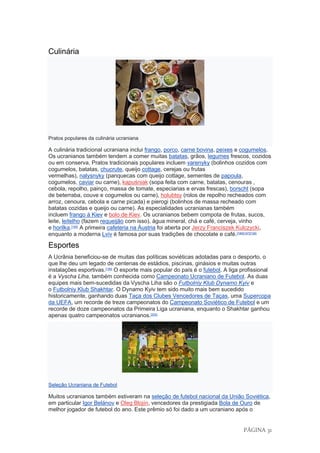 PÁGINA 31
Culinária
Pratos populares da culinária ucraniana
A culinária tradicional ucraniana inclui frango, porco, carne bovina, peixes e cogumelos.
Os ucranianos também tendem a comer muitas batatas, grãos, legumes frescos, cozidos
ou em conserva. Pratos tradicionais populares incluem varenyky (bolinhos cozidos com
cogumelos, batatas, chucrute, queijo cottage, cerejas ou frutas
vermelhas), nalysnyky (panquecas com queijo cottage, sementes de papoula,
cogumelos, caviar ou carne), kapuśniak (sopa feita com carne, batatas, cenouras ,
cebola, repolho, painço, massa de tomate, especiarias e ervas frescas), borscht (sopa
de beterraba, couve e cogumelos ou carne), holubtsy (rolos de repolho recheados com
arroz, cenoura, cebola e carne picada) e pierogi (bolinhos de massa recheado com
batatas cozidas e queijo ou carne). As especialidades ucranianas também
incluem frango à Kiev e bolo de Kiev. Os ucranianos bebem compota de frutas, sucos,
leite, leitelho (fazem requeijão com isso), água mineral, chá e café, cerveja, vinho
e horilka.[195]
A primeira cafeteria na Áustria foi aberta por Jerzy Franciszek Kulczycki,
enquanto a moderna Lviv é famosa por suas tradições de chocolate e café.[196][197][198]
Esportes
A Ucrânia beneficiou-se de muitas das políticas soviéticas adotadas para o desporto, o
que lhe deu um legado de centenas de estádios, piscinas, ginásios e muitas outras
instalações esportivas.[199]
O esporte mais popular do país é o futebol. A liga profissional
é a Vyscha Liha, também conhecida como Campeonato Ucraniano de Futebol. As duas
equipes mais bem-sucedidas da Vyscha Liha são o Futbolniy Klub Dynamo Kyiv e
o Futbolniy Klub Shakhtar. O Dynamo Kyiv tem sido muito mais bem sucedido
historicamente, ganhando duas Taça dos Clubes Vencedores de Taças, uma Supercopa
da UEFA, um recorde de treze campeonatos do Campeonato Soviético de Futebol e um
recorde de doze campeonatos da Primeira Liga ucraniana, enquanto o Shakhtar ganhou
apenas quatro campeonatos ucranianos.[200]
Seleção Ucraniana de Futebol
Muitos ucranianos também estiveram na seleção de futebol nacional da União Soviética,
em particular Igor Belánov e Oleg Blojín, vencedores da prestigiada Bola de Ouro de
melhor jogador de futebol do ano. Este prêmio só foi dado a um ucraniano após o
 